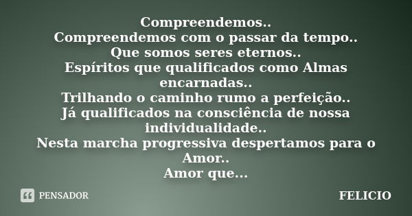 Compreendemos.. Compreendemos com o passar da tempo.. Que somos seres eternos.. Espíritos que qualificados como Almas encarnadas.. Trilhando o caminho rumo a pe... Frase de Felicio.