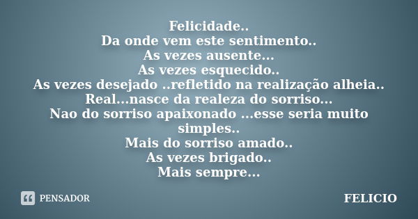 Felicidade.. Da onde vem este sentimento.. As vezes ausente... As vezes esquecido.. As vezes desejado ..refletido na realização alheia.. Real...nasce da realeza... Frase de Felicio.