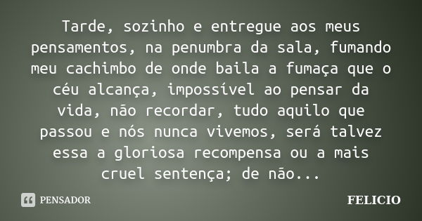 Tarde, sozinho e entregue aos meus pensamentos, na penumbra da sala, fumando meu cachimbo de onde baila a fumaça que o céu alcança, impossível ao pensar da vida... Frase de Felicio.