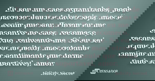 Eu sou um caos organizados, pode parecer louco e talvez seja, mas é assim que sou. Porem eu me encontro no caos, recomeço, reconstruo, reinvento-me. Só eu sei o... Frase de Felicity Secret.