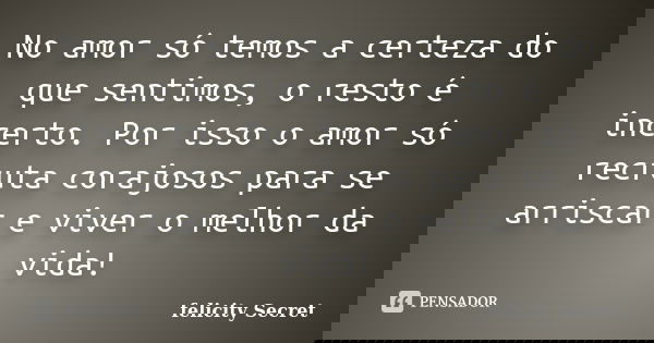 No amor só temos a certeza do que sentimos, o resto é incerto. Por isso o amor só recruta corajosos para se arriscar e viver o melhor da vida!... Frase de Felicity Secret.