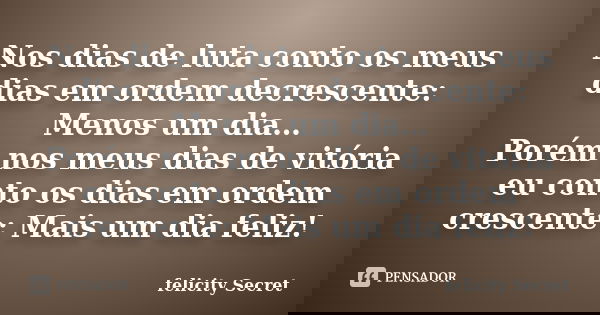 Nos dias de luta conto os meus dias em ordem decrescente: Menos um dia… Porém nos meus dias de vitória eu conto os dias em ordem crescente: Mais um dia feliz!... Frase de Felicity Secret.