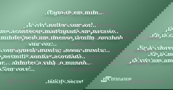 Trago-te em mim... Já vivi noites com sol... Já me aconteceu madrugada em paraíso... Eu já caminhei pelo um imenso jardim, ouvindo sua voz... Eu já chorei com a... Frase de Felicity Secret.