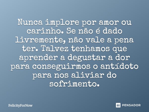 Nunca implore por amor ou carinho. Se não é dado livremente, não vale a pena ter. Talvez tenhamos que aprender a degustar a dor para conseguirmos o antídoto par... Frase de FelicityForNow.