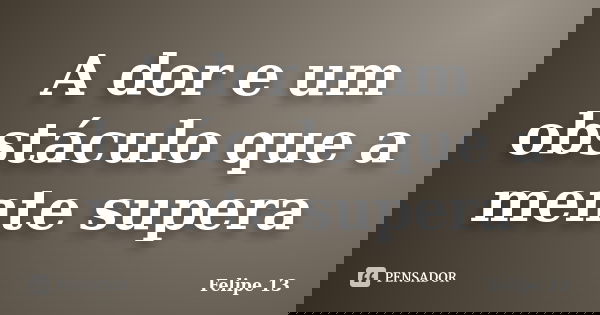 A dor e um obstáculo que a mente supera... Frase de Felipe 13.