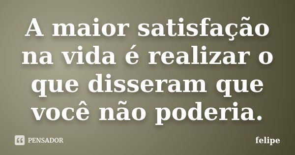 A maior satisfação na vida é realizar o que disseram que você não poderia.... Frase de Felipe.