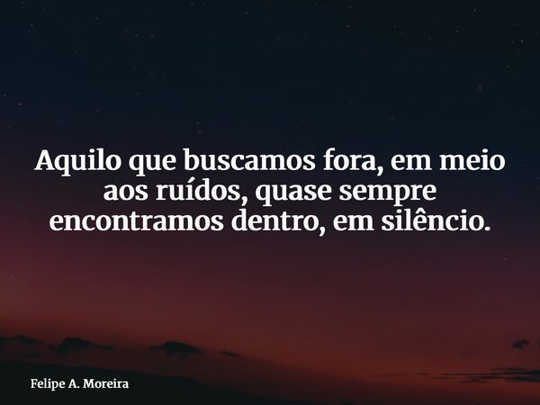 Aquilo que buscamos fora, em meio aos ruídos, quase sempre encontramos dentro, em silêncio.... Frase de Felipe A. Moreira.