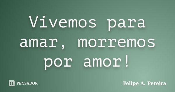 Vivemos para amar, morremos por amor!... Frase de Felipe A. Pereira.