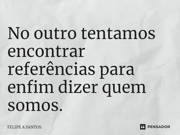 ⁠No outro tentamos encontrar referências para enfim dizer quem somos.... Frase de FELIPE A SANTOS..