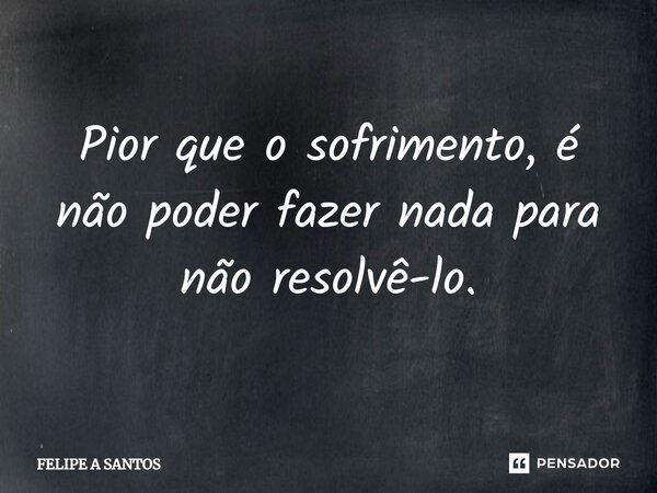 ⁠Pior que o sofrimento, é não poder fazer nada para não resolvê-lo.... Frase de FELIPE A SANTOS.