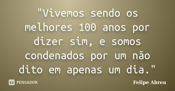 "Vivemos sendo os melhores 100 anos por dizer sim, e somos condenados por um não dito em apenas um dia."... Frase de Felipe Abreu.