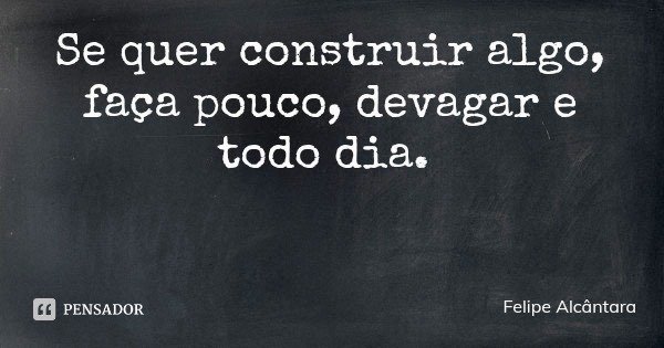 Se quer construir algo, faça pouco, devagar e todo dia.... Frase de Felipe Alcântara.