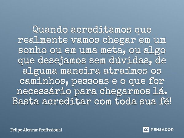 Quando acreditamos que realmente vamos chegar em um sonho ou em uma meta, ou algo que desejamos sem dúvidas, de alguma maneira atraímos os caminhos, pessoas e o... Frase de Felipe Alencar Profissional.