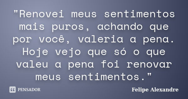 "Renovei meus sentimentos mais puros, achando que por você, valeria a pena. Hoje vejo que só o que valeu a pena foi renovar meus sentimentos."... Frase de Felipe Alexandre.