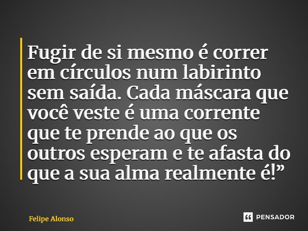 ⁠Fugir de si mesmo é correr em círculos num labirinto sem saída. Cada máscara que você veste é uma corrente que te prende ao que os outros esperam e te afasta d... Frase de Felipe Alonso.
