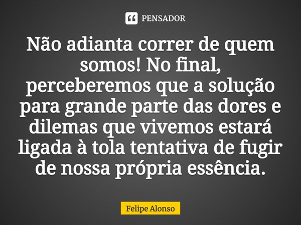 ⁠Não adianta correr de quem somos! No final, perceberemos que a solução para grande parte das dores e dilemas que vivemos estará ligada à tola tentativa de fugi... Frase de Felipe Alonso.