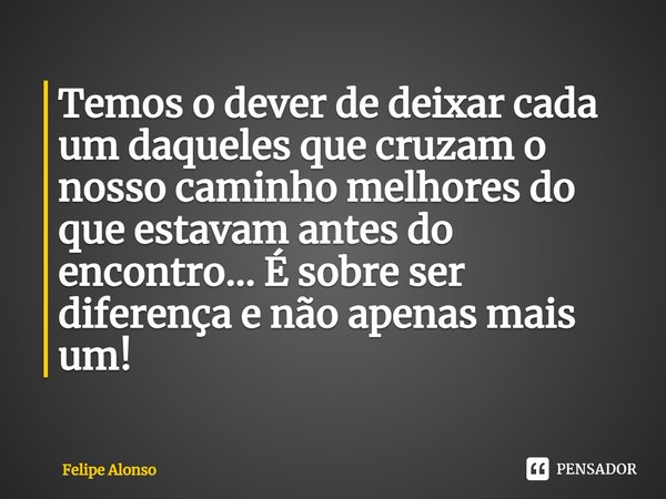 ⁠Temos o dever de deixar cada um daqueles que cruzam o nosso caminho melhores do que estavam antes do encontro... É sobre ser diferença e não apenas mais um!... Frase de Felipe Alonso.