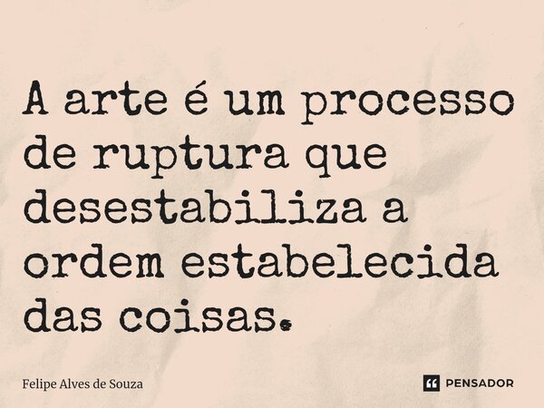 ⁠A arte é um processo de ruptura que desestabiliza a ordem estabelecida das coisas.... Frase de Felipe Alves de Souza.