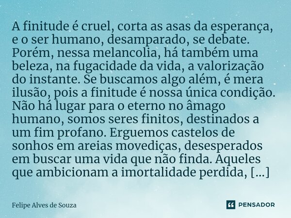 ⁠A finitude é cruel, corta as asas da esperança, e o ser humano, desamparado, se debate. Porém, nessa melancolia, há também uma beleza, na fugacidade da vida, a... Frase de Felipe Alves de Souza.