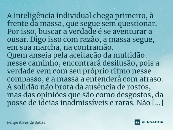 ⁠A inteligência individual chega primeiro, à frente da massa, que segue sem questionar. Por isso, buscar a verdade é se aventurar a ousar. Digo isso com razão, ... Frase de Felipe Alves de Souza.