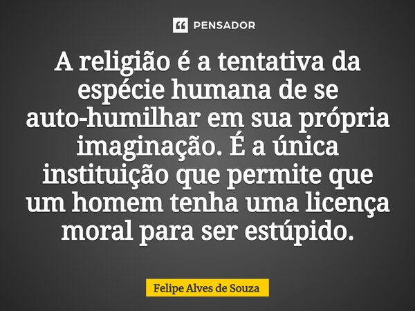 ⁠A religião é a tentativa da espécie humana de se auto-humilhar em sua própria imaginação. É a única instituição que permite que um homem tenha uma licença mora... Frase de Felipe Alves de Souza.
