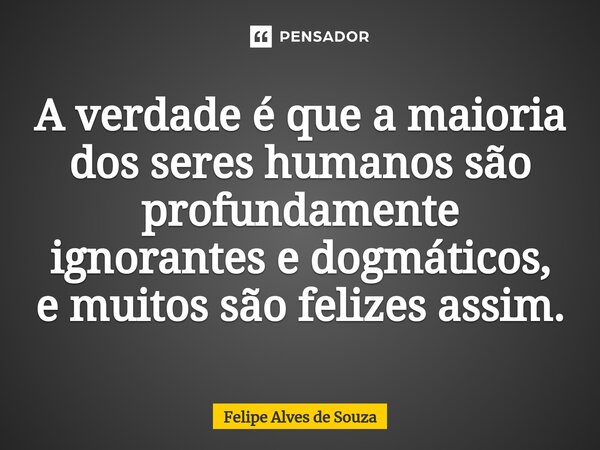 ⁠A verdade é que a maioria dos seres humanos são profundamente ignorantes e dogmáticos, e muitos são felizes assim.... Frase de Felipe Alves de Souza.