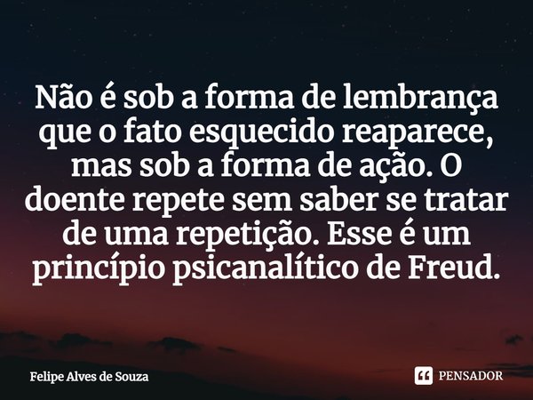 ⁠Não é sob a forma de lembrança que o fato esquecido reaparece, mas sob a forma de ação. O doente repete sem saber se tratar de uma repetição. Esse é um princíp... Frase de Felipe Alves de Souza.