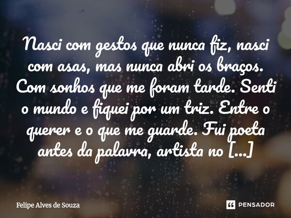 Nasci com gestos que nunca fiz, nasci com asas, mas nunca abri os braços. Com sonhos que me foram tarde. Senti o mundo e fiquei por um triz. Entre o querer e o ... Frase de Felipe Alves de Souza.
