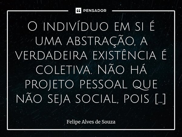 ⁠O indivíduo em si é uma abstração, a verdadeira existência é coletiva. Não há projeto pessoal que não seja social, pois o eu só se define em relação ao outro. ... Frase de Felipe Alves de Souza.