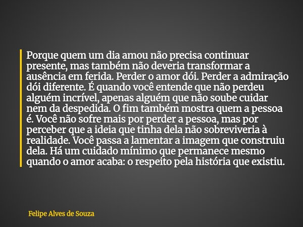 Porque quem um dia amou não precisa continuar presente, mas também não deveria transformar a ausência em ferida. Perder o amor dói. Perder a admiração dói difer... Frase de Felipe Alves de Souza.