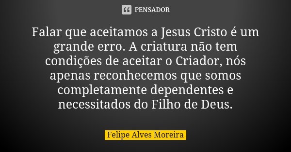 Falar que aceitamos a Jesus Cristo é um grande erro. A criatura não tem condições de aceitar o Criador, nós apenas reconhecemos que somos completamente dependen... Frase de Felipe Alves Moreira.