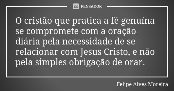 O cristão que pratica a fé genuína se compromete com a oração diária pela necessidade de se relacionar com Jesus Cristo, e não pela simples obrigação de orar.... Frase de Felipe Alves Moreira.