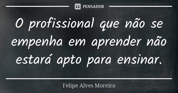 O profissional que não se empenha em aprender não estará apto para ensinar.... Frase de Felipe Alves Moreira.