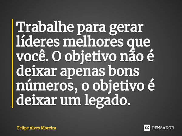 ⁠Trabalhe para gerar líderes melhores que você. O objetivo não é deixar apenas bons números, o objetivo é deixar um legado.... Frase de Felipe Alves Moreira.