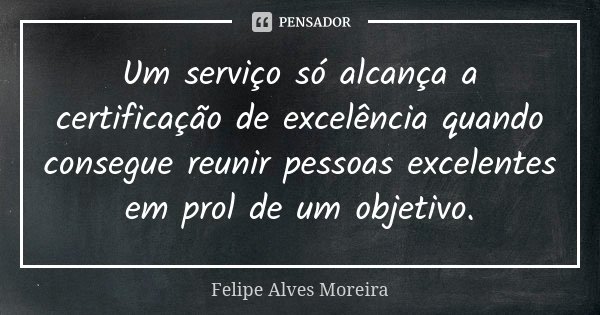 Um serviço só alcança a certificação de excelência quando consegue reunir pessoas excelentes em prol de um objetivo.... Frase de Felipe Alves Moreira.