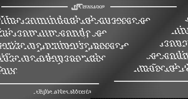 Uma caminhada de sucesso se inicia com um sonho, se concretiza no primeiro passo e se solidifica no abençoar das mãos de Deus.... Frase de Felipe Alves Moreira.