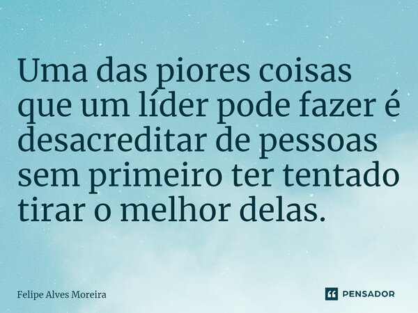 ⁠Uma das piores coisas que um líder pode fazer é desacreditar de pessoas sem primeiro ter tentado tirar o melhor delas.... Frase de Felipe Alves Moreira.