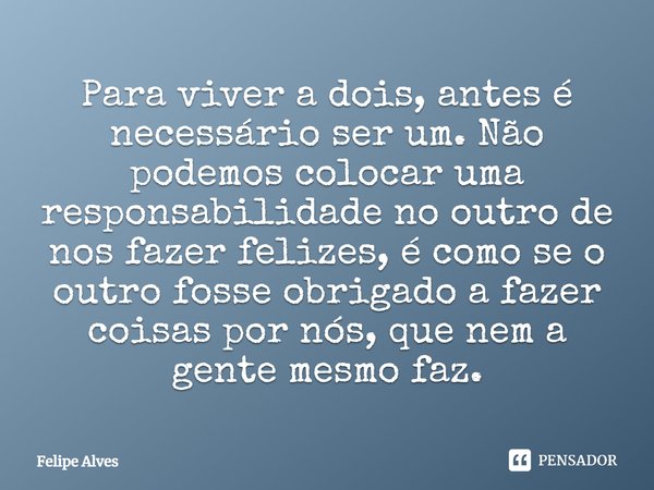 ⁠Para viver a dois, antes é necessário ser um. Não podemos colocar uma responsabilidade no outro de nos fazer felizes, é como se o outro fosse obrigado a fazer ... Frase de Felipe Alves.