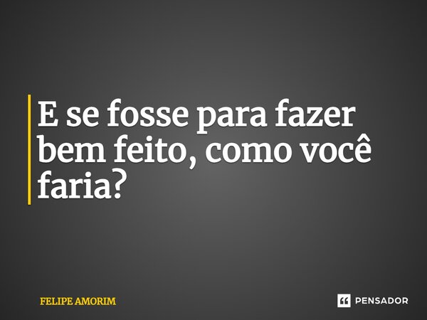 ⁠E se fosse para fazer bem feito, como você faria?... Frase de Felipe Amorim.