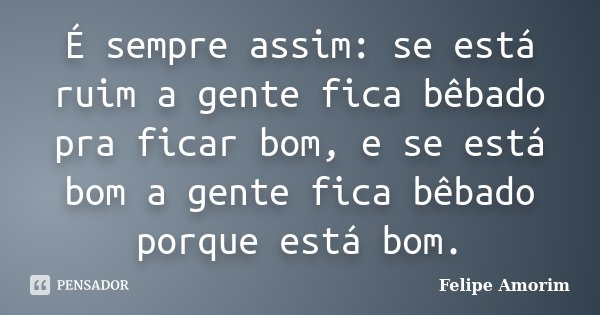 É sempre assim: se está ruim a gente fica bêbado pra ficar bom, e se está bom a gente fica bêbado porque está bom.... Frase de Felipe Amorim.