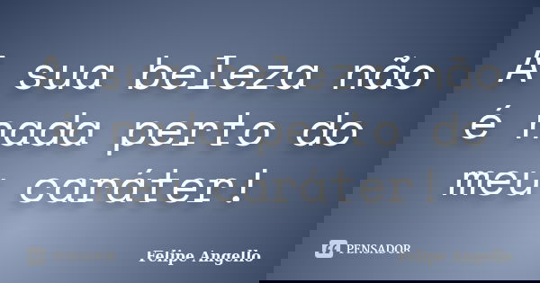 A sua beleza não é nada perto do meu caráter!... Frase de Felipe Angello.
