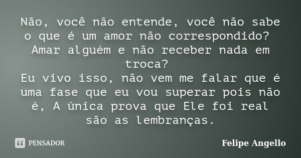 Não, você não entende, você não sabe o que é um amor não correspondido? Amar alguém e não receber nada em troca? Eu vivo isso, não vem me falar que é uma fase q... Frase de Felipe Angello.