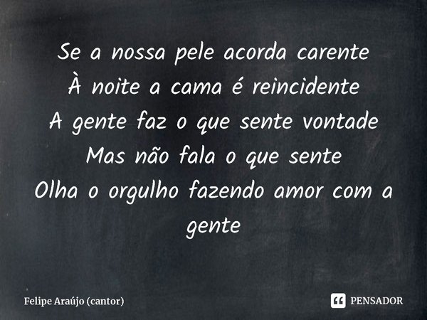 ⁠Se a nossa pele acorda carente
À noite a cama é reincidente
A gente faz o que sente vontade
Mas não fala o que sente
Olha o orgulho fazendo amor com a gente... Frase de Felipe Araújo (cantor).
