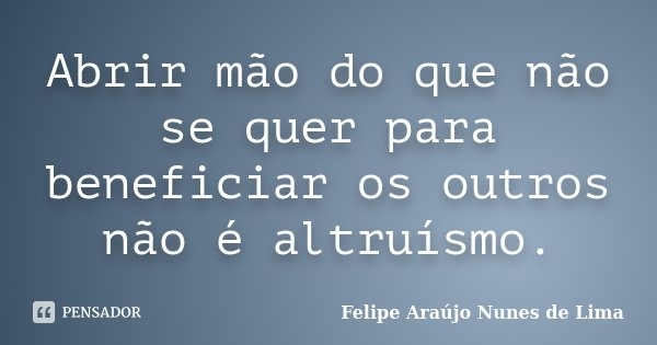 Abrir mão do que não se quer para beneficiar os outros não é altruísmo.... Frase de Felipe Araújo Nunes de Lima.