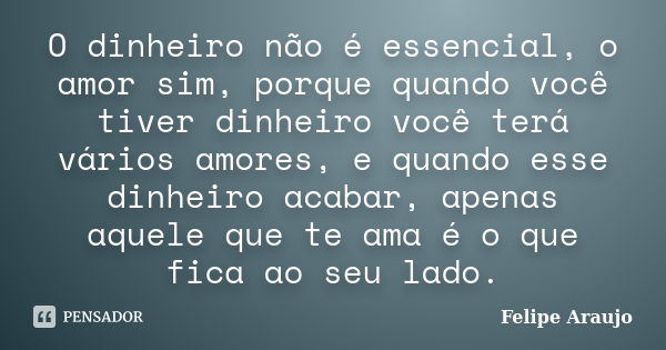 O dinheiro não é essencial, o amor sim, porque quando você tiver dinheiro você terá vários amores, e quando esse dinheiro acabar, apenas aquele que te ama é o q... Frase de Felipe Araujo.