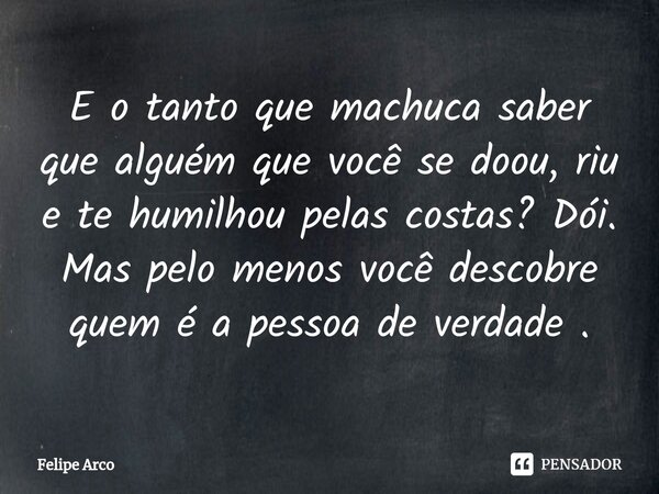 ⁠E o tanto que machuca saber que alguém que você se doou, riu e te humilhou pelas costas? Dói. Mas pelo menos você descobre quem é a pessoa de verdade .... Frase de Felipe Arco.