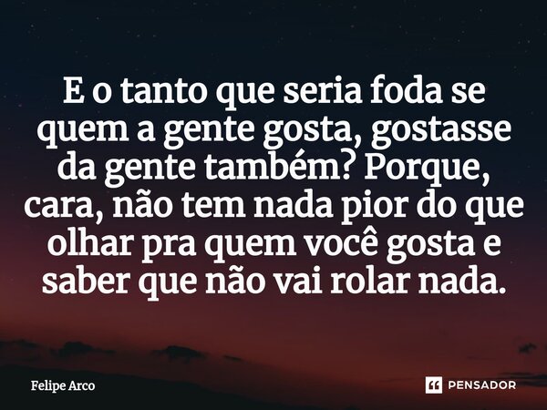 ⁠E o tanto que seria foda se quem a gente gosta, gostasse da gente também? Porque, cara, não tem nada pior do que olhar pra quem você gosta e saber que não vai ... Frase de Felipe Arco.