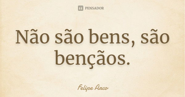 Não são bens, são bençãos.... Frase de Felipe Arco.