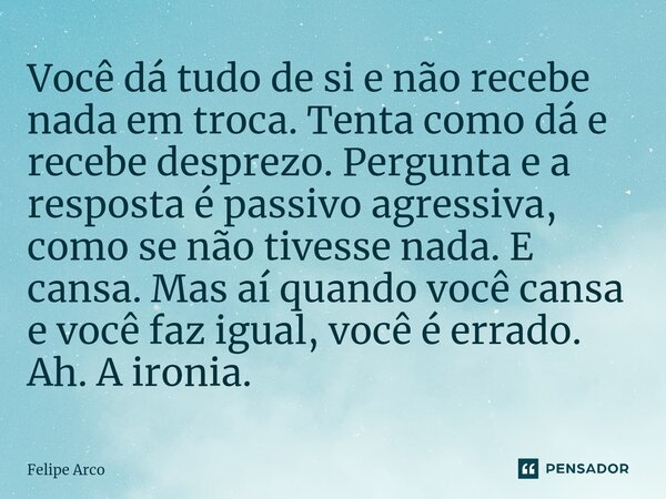 ⁠Você dá tudo de si e não recebe nada em troca. Tenta como dá e recebe desprezo. Pergunta e a resposta é passivo agressiva, como se não tivesse nada. E cansa. M... Frase de Felipe Arco.