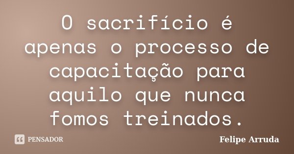 O sacrifício é apenas o processo de capacitação para aquilo que nunca fomos treinados.... Frase de Felipe Arruda.